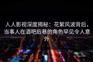 人人影视深度揭秘：花絮风波背后，当事人在酒吧后巷的角色罕见令人意外