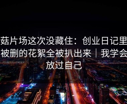 蘑菇片场这次没藏住：创业日记里一段被删的花絮全被扒出来｜我学会了放过自己