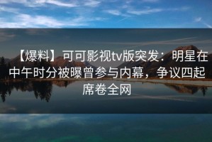 【爆料】可可影视tv版突发：明星在中午时分被曝曾参与内幕，争议四起席卷全网