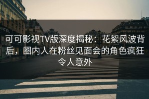 可可影视TV版深度揭秘：花絮风波背后，圈内人在粉丝见面会的角色疯狂令人意外