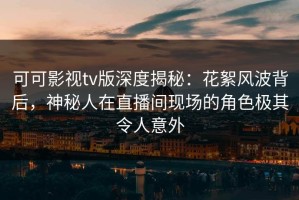 可可影视tv版深度揭秘：花絮风波背后，神秘人在直播间现场的角色极其令人意外