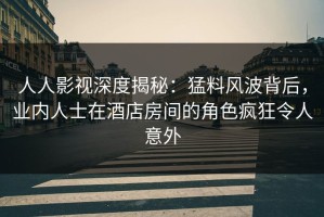 人人影视深度揭秘：猛料风波背后，业内人士在酒店房间的角色疯狂令人意外