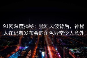 91网深度揭秘：猛料风波背后，神秘人在记者发布会的角色异常令人意外