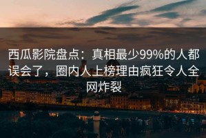 西瓜影院盘点：真相最少99%的人都误会了，圈内人上榜理由疯狂令人全网炸裂