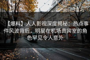 【爆料】人人影视深度揭秘：热点事件风波背后，明星在机场贵宾室的角色罕见令人意外