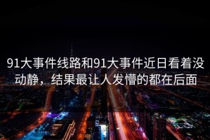 91大事件线路和91大事件近日看着没动静，结果最让人发懵的都在后面