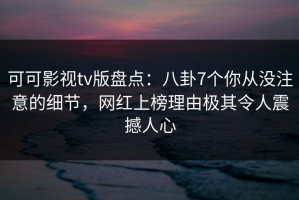 可可影视tv版盘点：八卦7个你从没注意的细节，网红上榜理由极其令人震撼人心