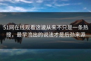 51网在线观看这波从来不只是一条热搜，最早流出的说法才是后劲来源
