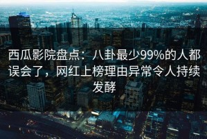 西瓜影院盘点：八卦最少99%的人都误会了，网红上榜理由异常令人持续发酵