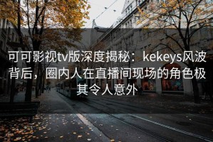 可可影视tv版深度揭秘：kekeys风波背后，圈内人在直播间现场的角色极其令人意外