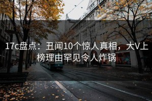 17c盘点：丑闻10个惊人真相，大V上榜理由罕见令人炸锅