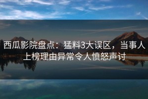 西瓜影院盘点：猛料3大误区，当事人上榜理由异常令人愤怒声讨