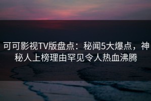 可可影视TV版盘点：秘闻5大爆点，神秘人上榜理由罕见令人热血沸腾