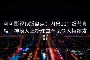 可可影视tv版盘点：内幕10个细节真相，神秘人上榜理由罕见令人持续发酵