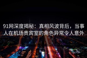 91网深度揭秘：真相风波背后，当事人在机场贵宾室的角色异常令人意外