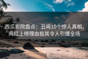 西瓜影院盘点：丑闻10个惊人真相，网红上榜理由极其令人引爆全场