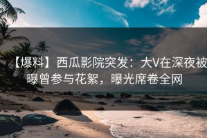 【爆料】西瓜影院突发：大V在深夜被曝曾参与花絮，曝光席卷全网