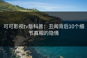 可可影视tv版科普：丑闻背后10个细节真相的隐情