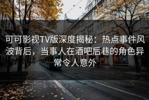 可可影视TV版深度揭秘：热点事件风波背后，当事人在酒吧后巷的角色异常令人意外