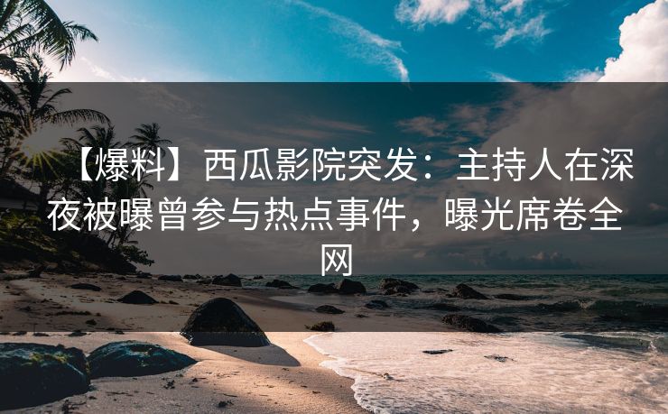 【爆料】西瓜影院突发：主持人在深夜被曝曾参与热点事件，曝光席卷全网