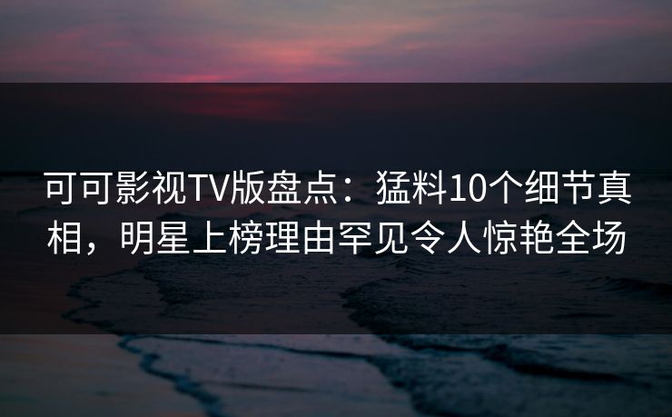 可可影视TV版盘点：猛料10个细节真相，明星上榜理由罕见令人惊艳全场