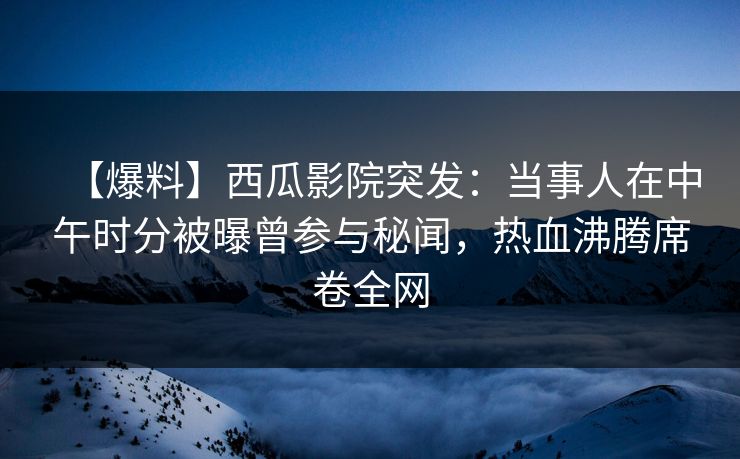 【爆料】西瓜影院突发：当事人在中午时分被曝曾参与秘闻，热血沸腾席卷全网