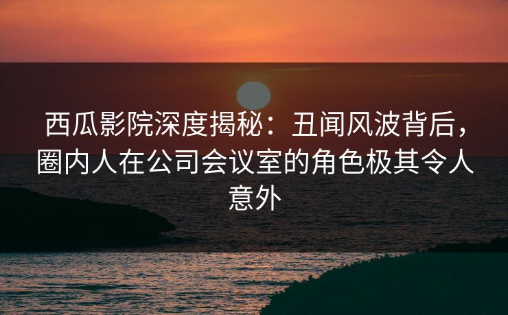 西瓜影院深度揭秘:丑闻风波背后,圈内人在公司会议室的角色极其令人意外 西瓜影院深度揭秘:丑闻风波背后,圈内人在公司会议室的角色极其令人意外