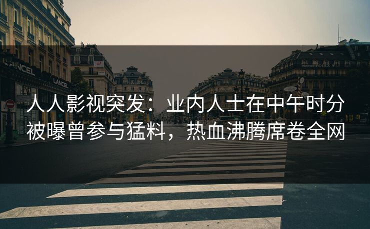 人人影视突发：业内人士在中午时分被曝曾参与猛料，热血沸腾席卷全网