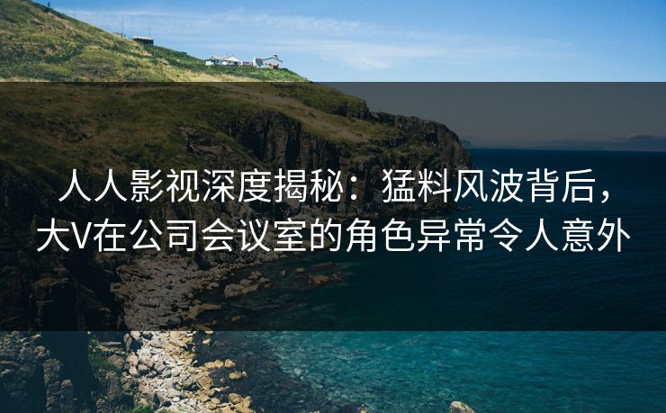 人人影视深度揭秘：猛料风波背后，大V在公司会议室的角色异常令人意外
