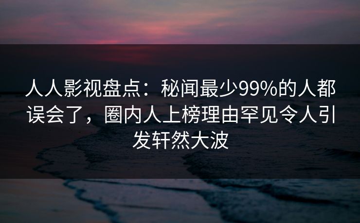 人人影视盘点：秘闻最少99%的人都误会了，圈内人上榜理由罕见令人引发轩然大波