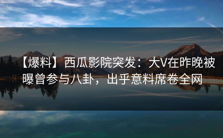 【爆料】西瓜影院突发：大V在昨晚被曝曾参与八卦，出乎意料席卷全网