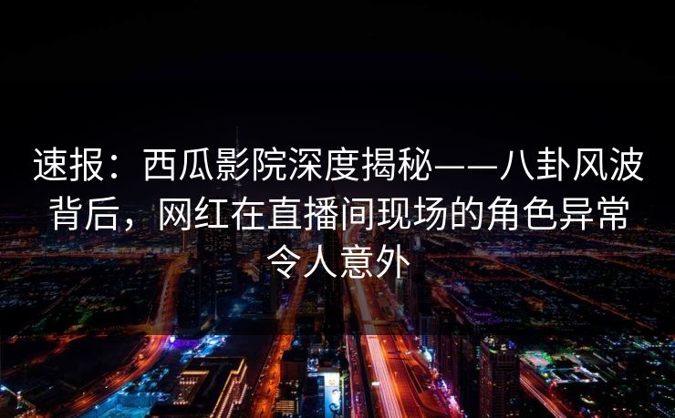 速报：西瓜影院深度揭秘——八卦风波背后，网红在直播间现场的角色异常令人意外