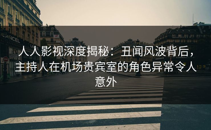 人人影视深度揭秘：丑闻风波背后，主持人在机场贵宾室的角色异常令人意外