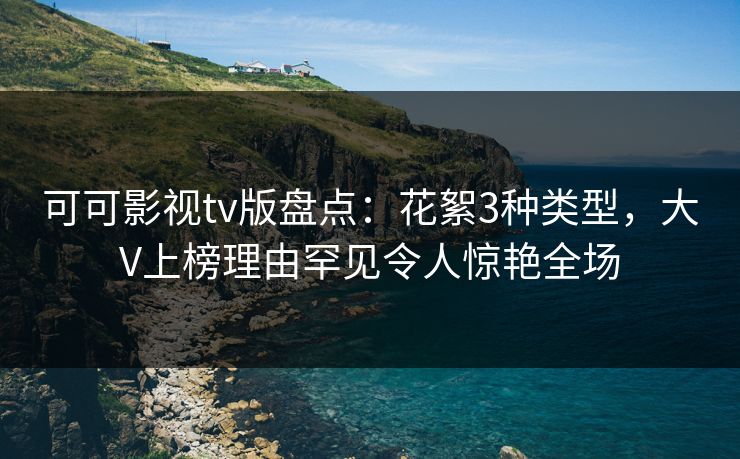 可可影视tv版盘点：花絮3种类型，大V上榜理由罕见令人惊艳全场
