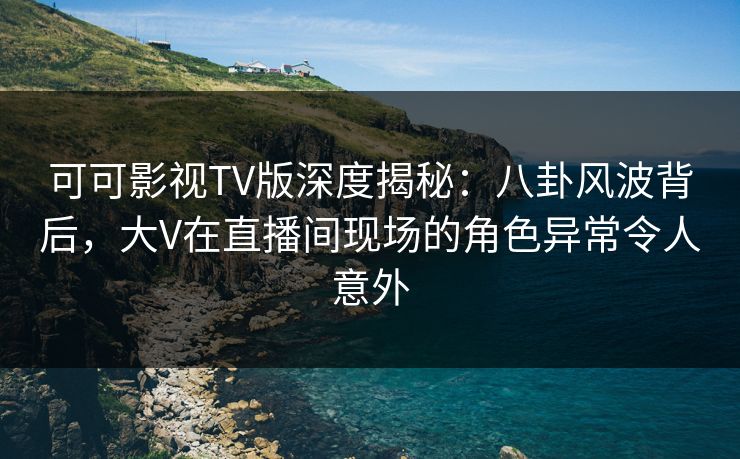 可可影视TV版深度揭秘：八卦风波背后，大V在直播间现场的角色异常令人意外