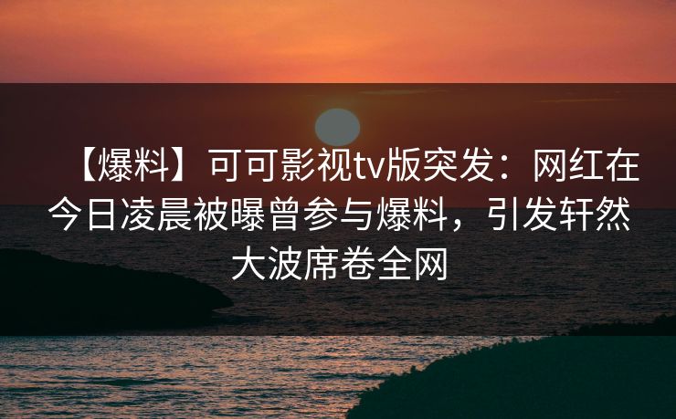 【爆料】可可影视tv版突发：网红在今日凌晨被曝曾参与爆料，引发轩然大波席卷全网