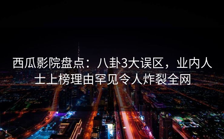 西瓜影院盘点：八卦3大误区，业内人士上榜理由罕见令人炸裂全网