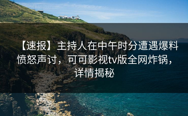 【速报】主持人在中午时分遭遇爆料愤怒声讨，可可影视tv版全网炸锅，详情揭秘