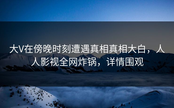 大V在傍晚时刻遭遇真相真相大白，人人影视全网炸锅，详情围观