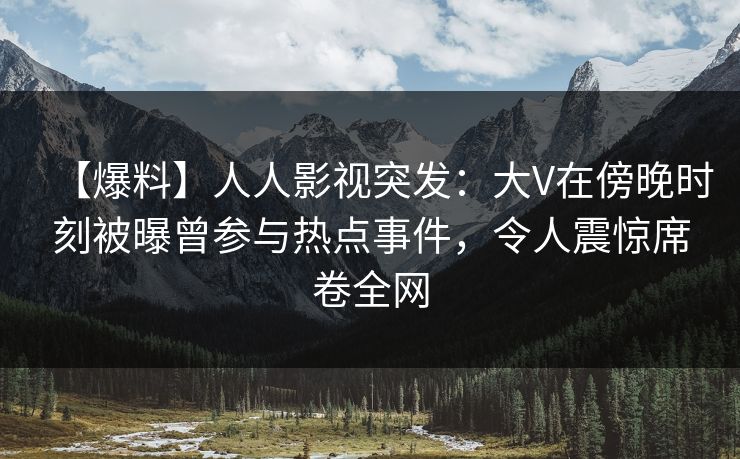 【爆料】人人影视突发：大V在傍晚时刻被曝曾参与热点事件，令人震惊席卷全网