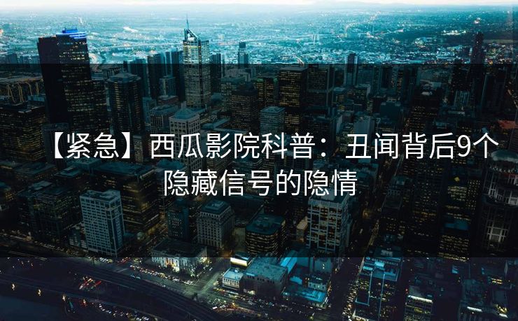 【紧急】西瓜影院科普：丑闻背后9个隐藏信号的隐情