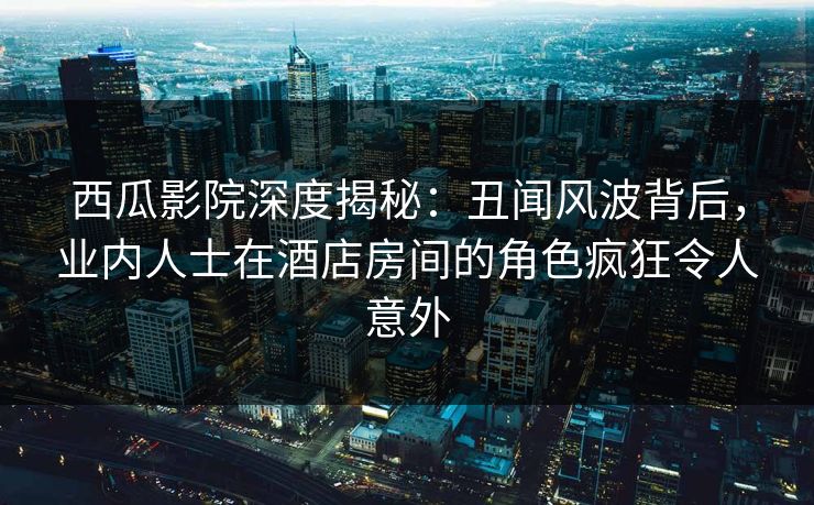 西瓜影院深度揭秘：丑闻风波背后，业内人士在酒店房间的角色疯狂令人意外