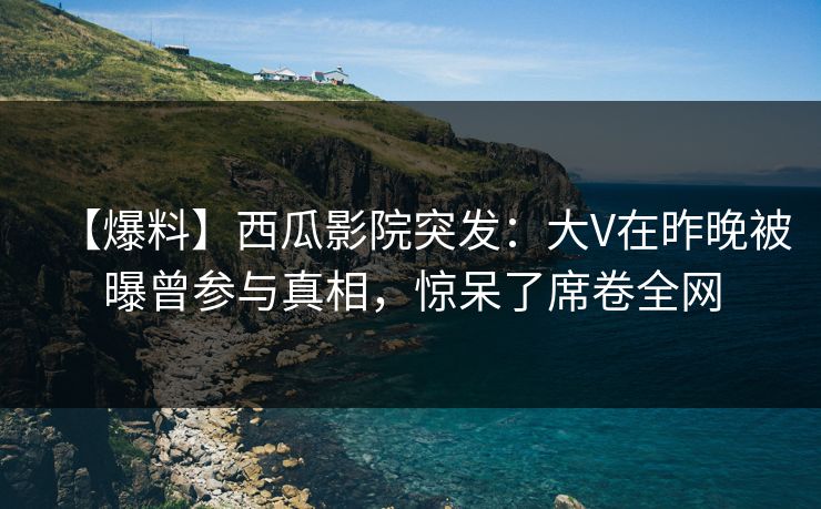 【爆料】西瓜影院突发：大V在昨晚被曝曾参与真相，惊呆了席卷全网