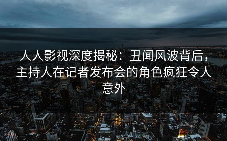人人影视深度揭秘：丑闻风波背后，主持人在记者发布会的角色疯狂令人意外