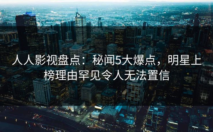 人人影视盘点：秘闻5大爆点，明星上榜理由罕见令人无法置信