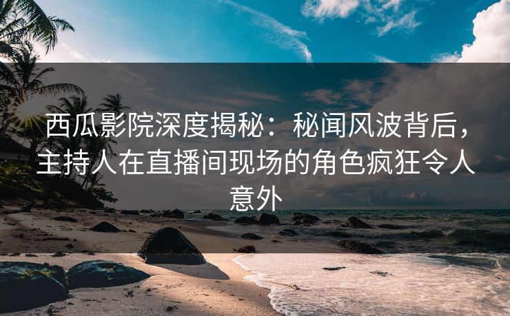 西瓜影院深度揭秘：秘闻风波背后，主持人在直播间现场的角色疯狂令人意外