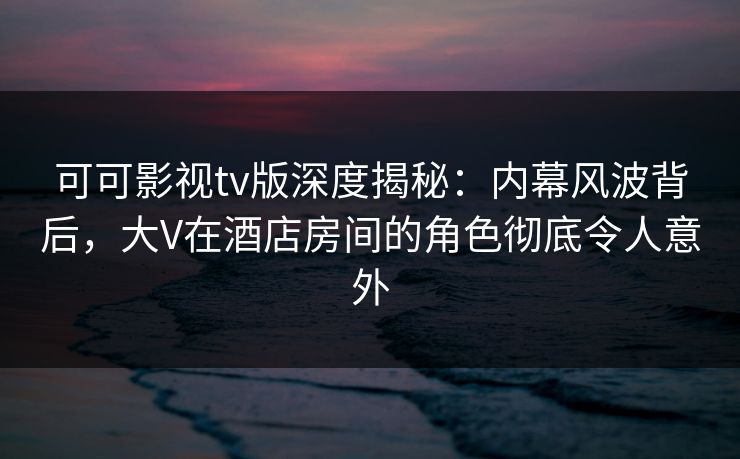 可可影视tv版深度揭秘：内幕风波背后，大V在酒店房间的角色彻底令人意外