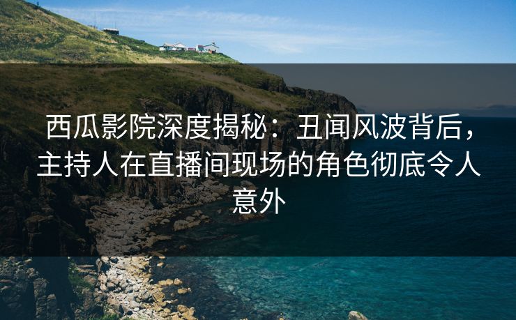 西瓜影院深度揭秘：丑闻风波背后，主持人在直播间现场的角色彻底令人意外