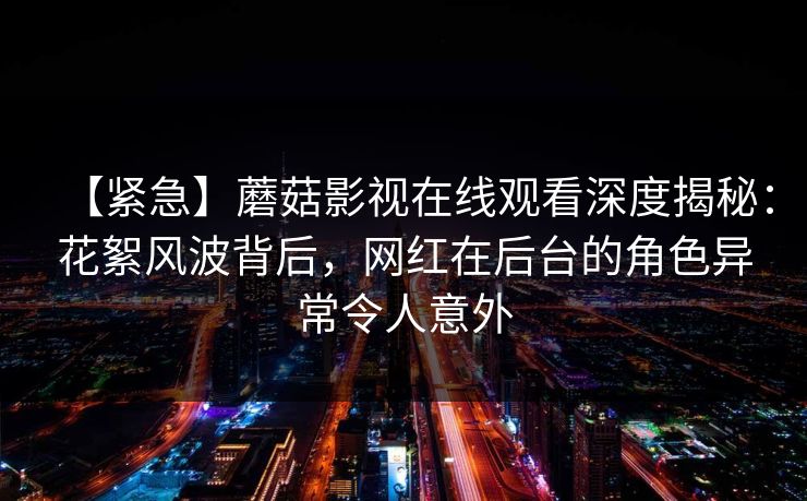 【紧急】蘑菇影视在线观看深度揭秘:花絮风波背后,网红在后台的角色异常令人意外 【紧急】蘑菇影视在线观看深度揭秘:花絮风波背后,网红在后台的角色异常令人意外
