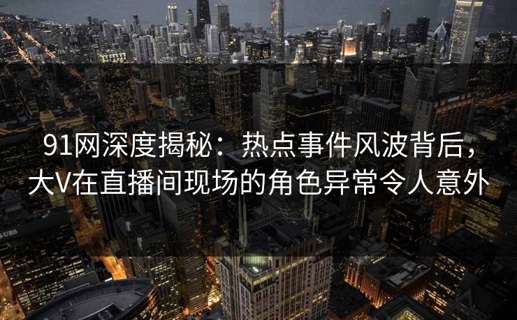 91网深度揭秘：热点事件风波背后，大V在直播间现场的角色异常令人意外